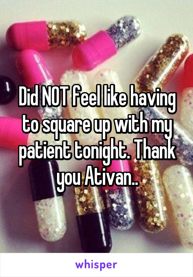 Did NOT feel like having to square up with my patient tonight. Thank you Ativan..