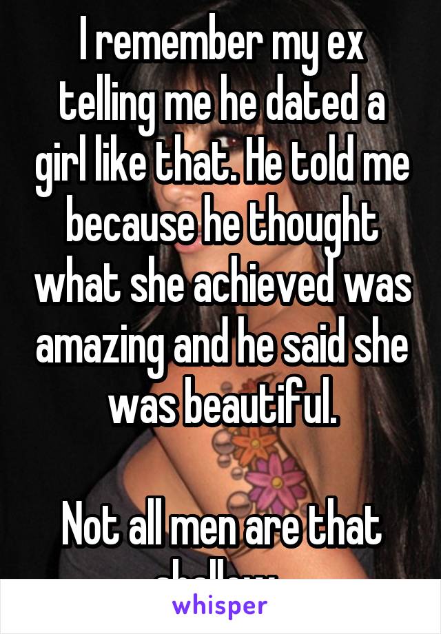 I remember my ex telling me he dated a girl like that. He told me because he thought what she achieved was amazing and he said she was beautiful.

Not all men are that shallow. 