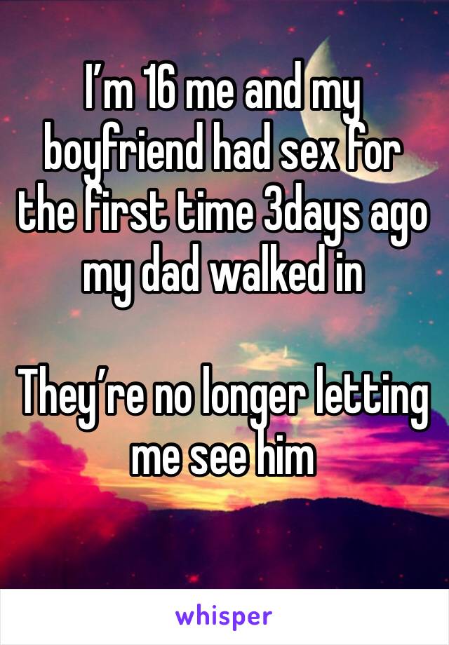 I’m 16 me and my boyfriend had sex for the first time 3days ago my dad walked in 

They’re no longer letting me see him