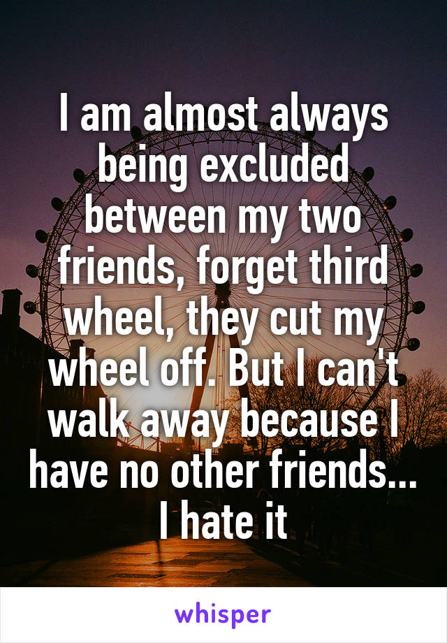 I am almost always being excluded between my two friends, forget third wheel, they cut my wheel off. But I can't walk away because I have no other friends... I hate it