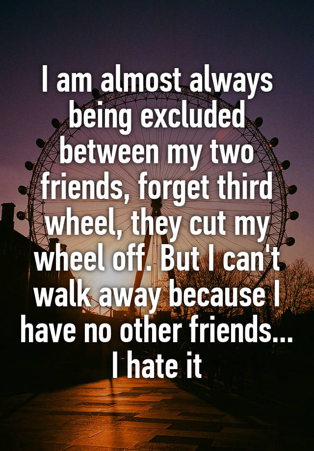 I am almost always being excluded between my two friends, forget third wheel, they cut my wheel off. But I can't walk away because I have no other friends... I hate it