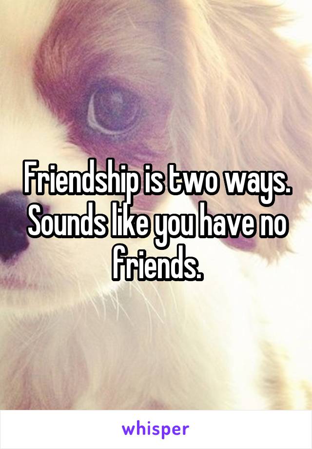 Friendship is two ways. Sounds like you have no friends.