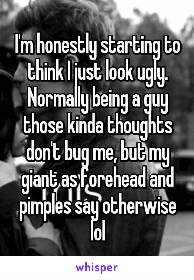 I'm honestly starting to think I just look ugly. Normally being a guy those kinda thoughts don't bug me, but my giant as forehead and pimples say otherwise lol