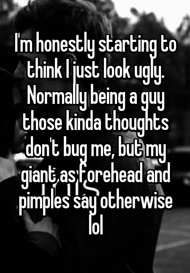 I'm honestly starting to think I just look ugly. Normally being a guy those kinda thoughts don't bug me, but my giant as forehead and pimples say otherwise lol