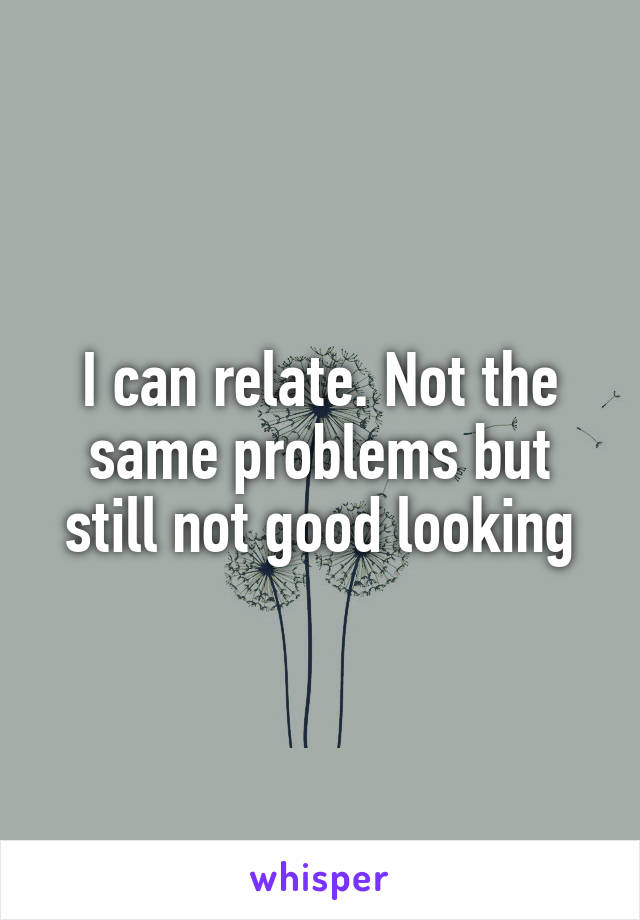 I can relate. Not the same problems but still not good looking