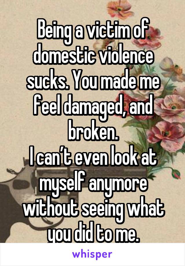 Being a victim of domestic violence sucks. You made me feel damaged, and broken.
I can’t even look at myself anymore without seeing what you did to me.
