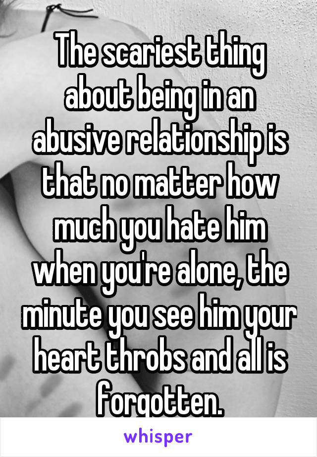 The scariest thing about being in an abusive relationship is that no matter how much you hate him when you're alone, the minute you see him your heart throbs and all is forgotten.
