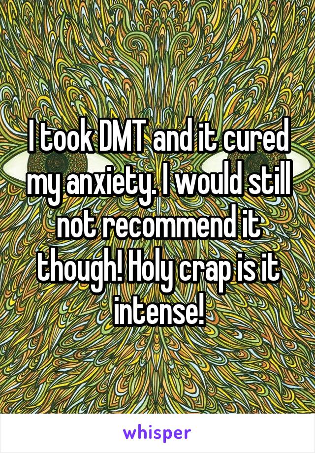 I took DMT and it cured my anxiety. I would still not recommend it though! Holy crap is it intense!