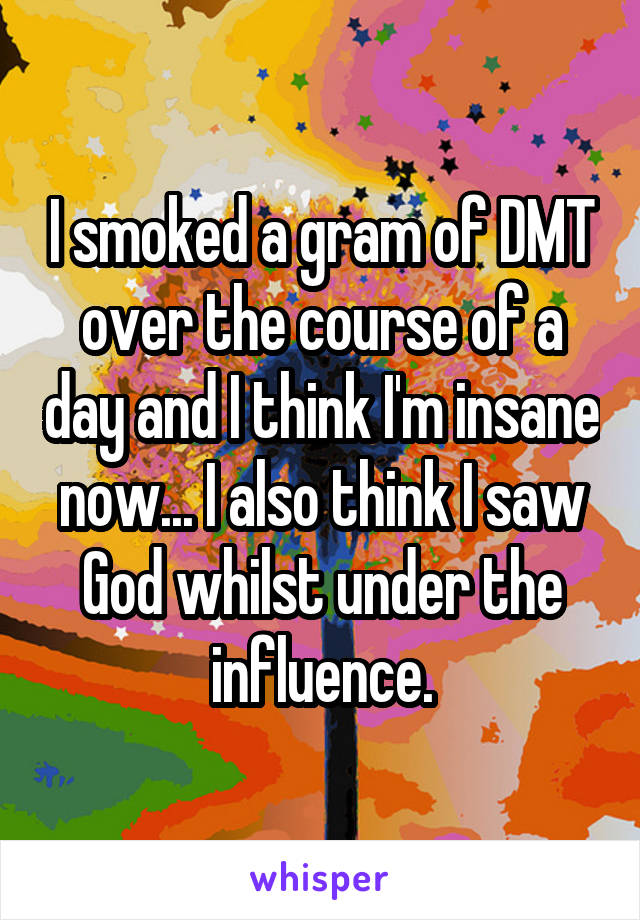 I smoked a gram of DMT over the course of a day and I think I'm insane now... I also think I saw God whilst under the influence.