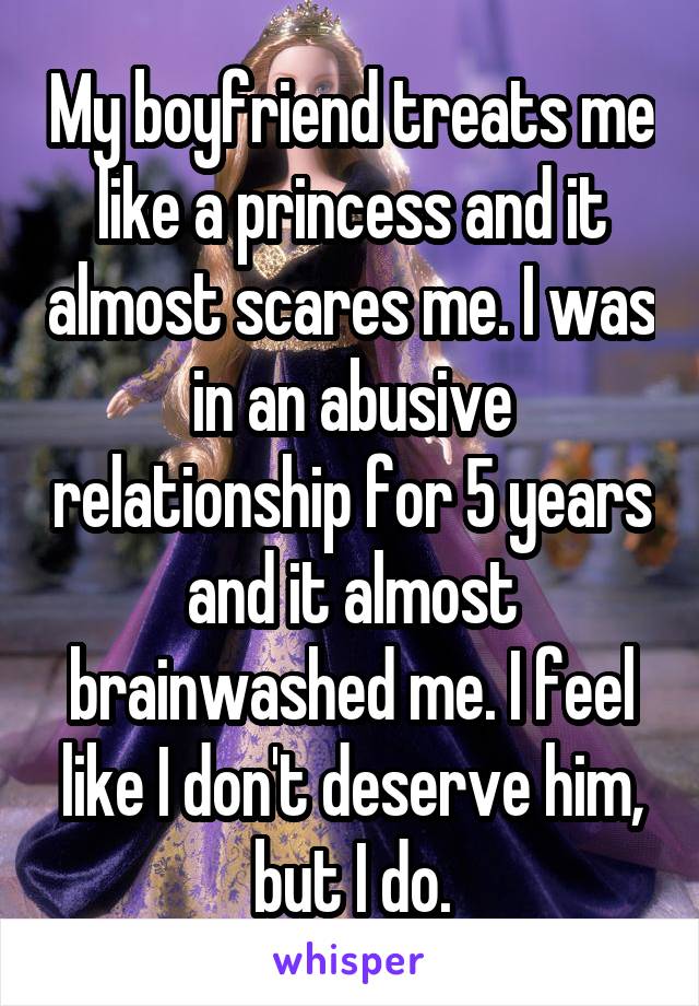 My boyfriend treats me like a princess and it almost scares me. I was in an abusive relationship for 5 years and it almost brainwashed me. I feel like I don't deserve him, but I do.