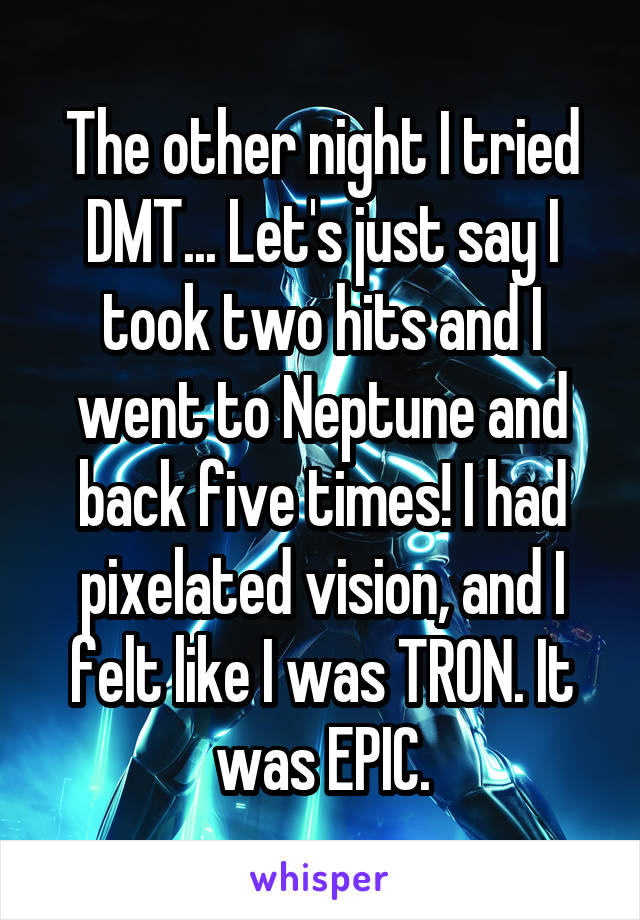 The other night I tried DMT... Let's just say I took two hits and I went to Neptune and back five times! I had pixelated vision, and I felt like I was TRON. It was EPIC.