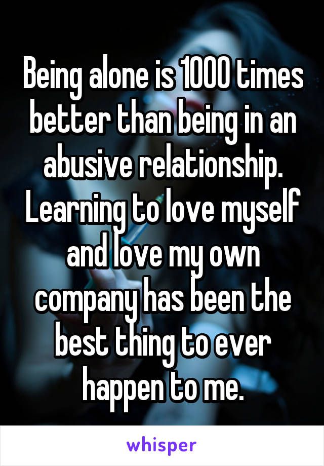 Being alone is 1000 times better than being in an abusive relationship. Learning to love myself and love my own company has been the best thing to ever happen to me.