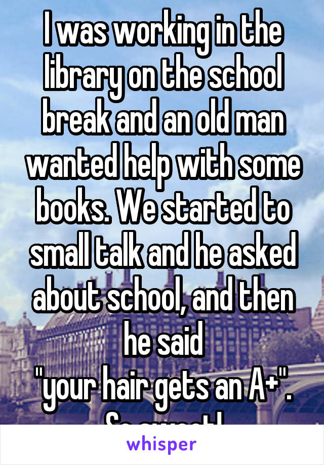 I was working in the library on the school break and an old man wanted help with some books. We started to small talk and he asked about school, and then he said
"your hair gets an A+". So sweet!