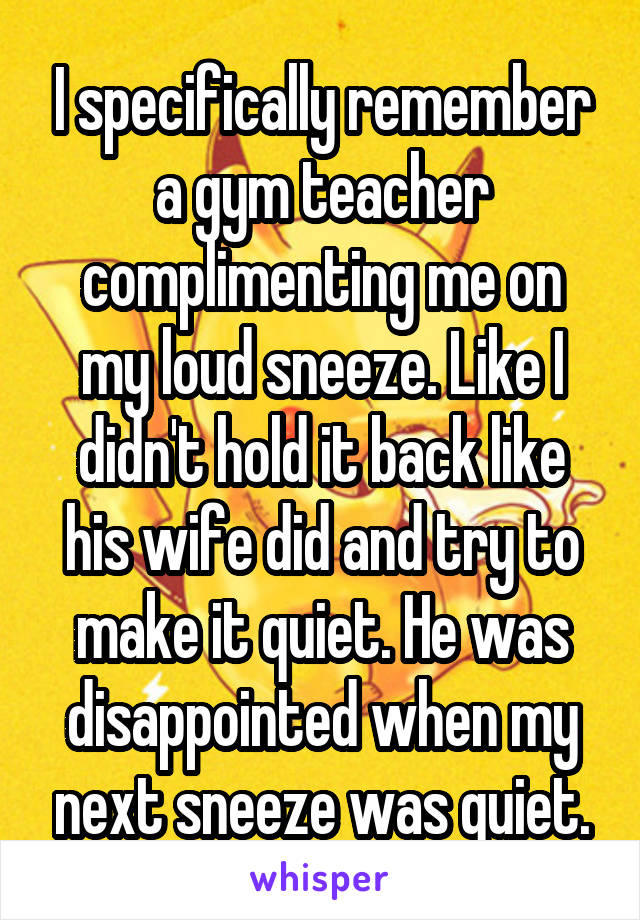 I specifically remember a gym teacher complimenting me on my loud sneeze. Like I didn't hold it back like his wife did and try to make it quiet. He was disappointed when my next sneeze was quiet.