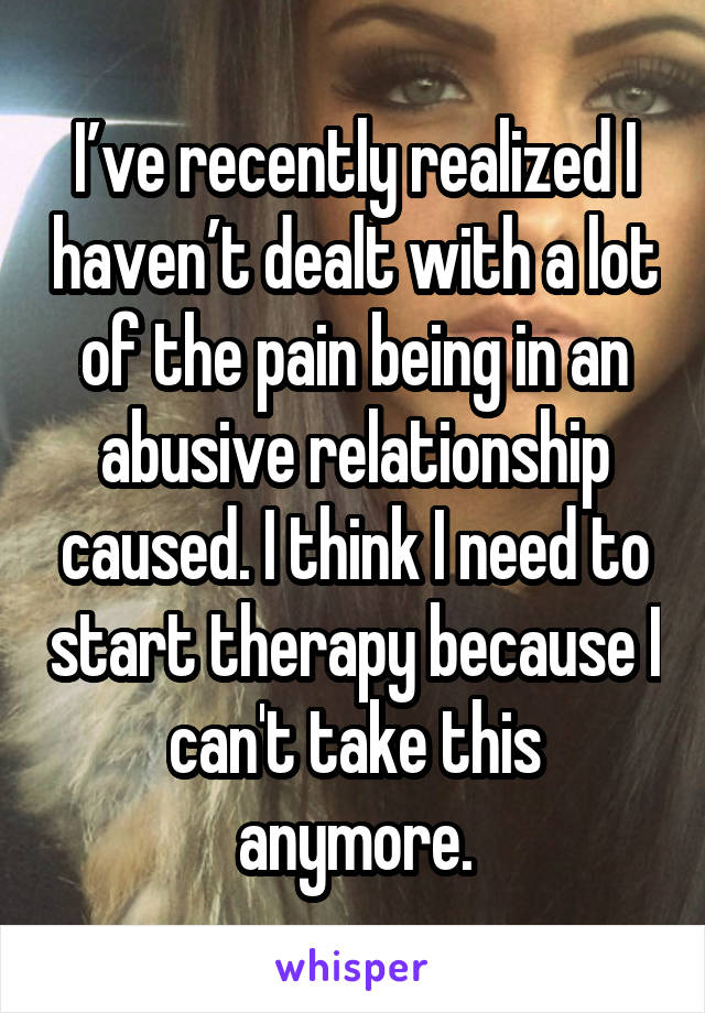 I’ve recently realized I haven’t dealt with a lot of the pain being in an abusive relationship caused. I think I need to start therapy because I can't take this anymore.