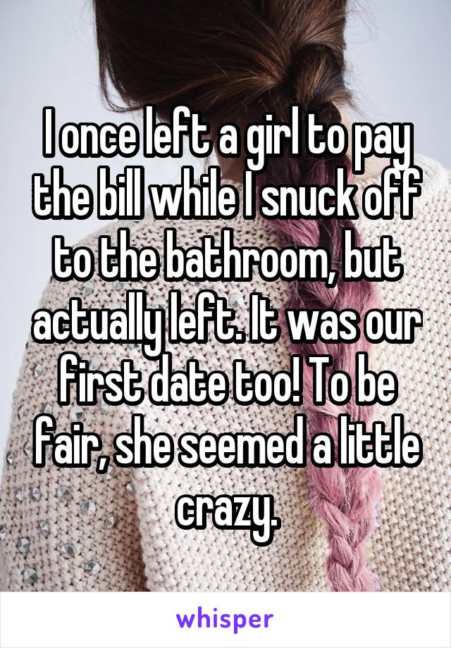 I once left a girl to pay the bill while I snuck off to the bathroom, but actually left. It was our first date too! To be fair, she seemed a little crazy.
