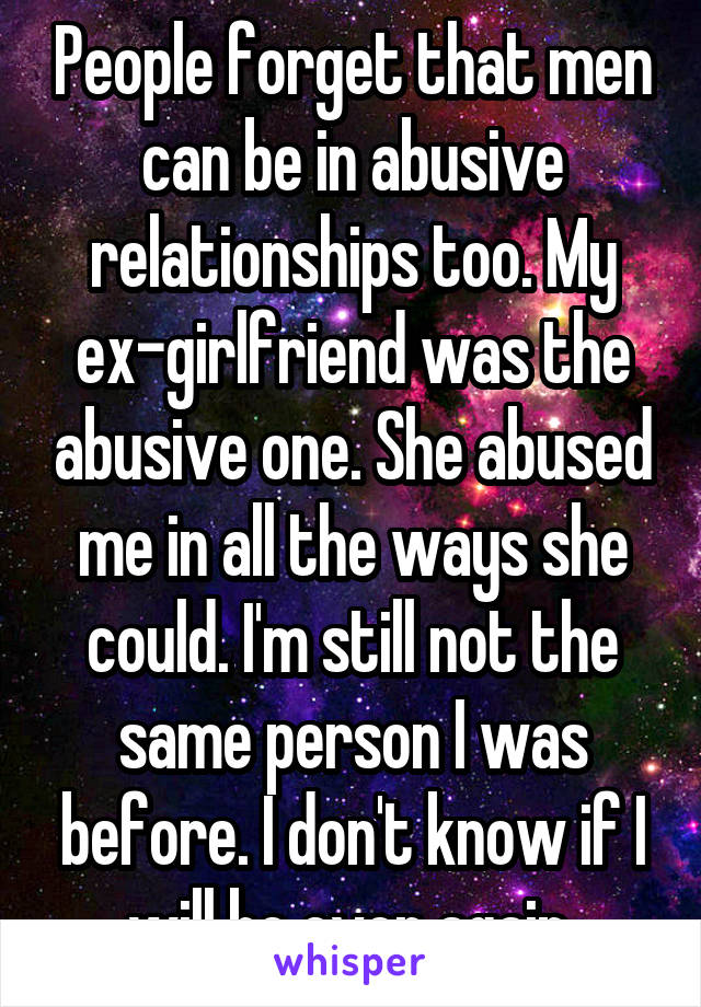 People forget that men can be in abusive relationships too. My ex-girlfriend was the abusive one. She abused me in all the ways she could. I'm still not the same person I was before. I don't know if I will be ever again.