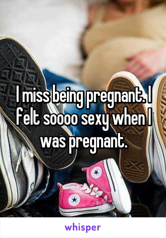 I miss being pregnant. I felt soooo sexy when I was pregnant.
