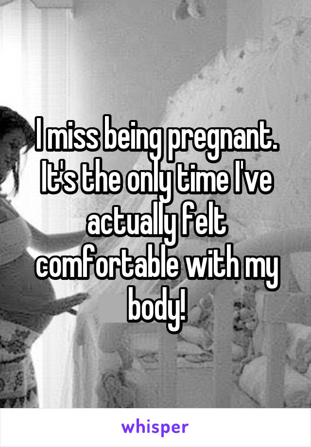 I miss being pregnant. It's the only time I've actually felt comfortable with my body!