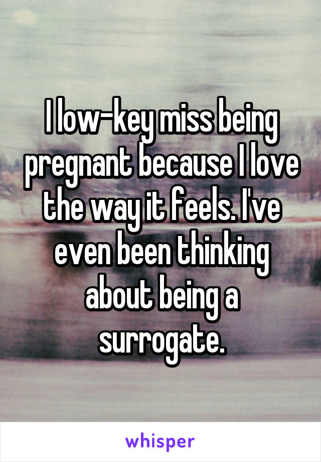 I low-key miss being pregnant because I love the way it feels. I've even been thinking about being a surrogate.