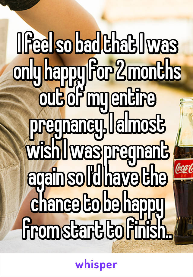I feel so bad that I was only happy for 2 months out of my entire pregnancy. I almost wish I was pregnant again so I'd have the chance to be happy from start to finish..