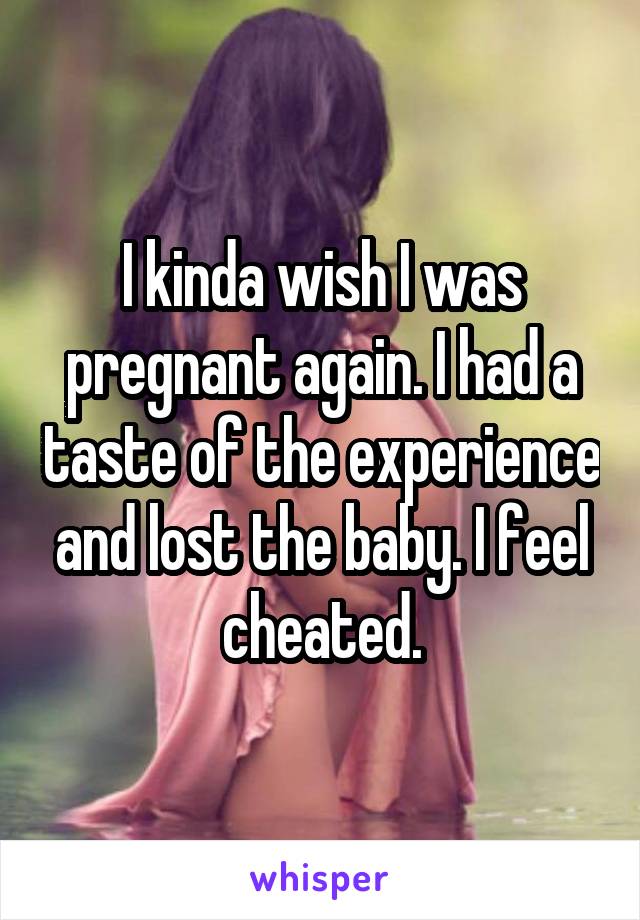 I kinda wish I was pregnant again. I had a taste of the experience and lost the baby. I feel cheated.