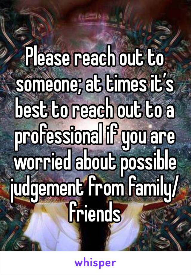 Please reach out to someone; at times it’s best to reach out to a professional if you are worried about possible judgement from family/friends 