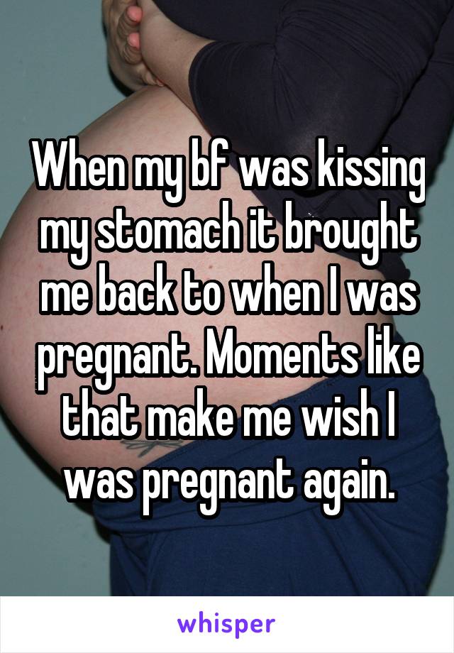 When my bf was kissing my stomach it brought me back to when I was pregnant. Moments like that make me wish I was pregnant again.
