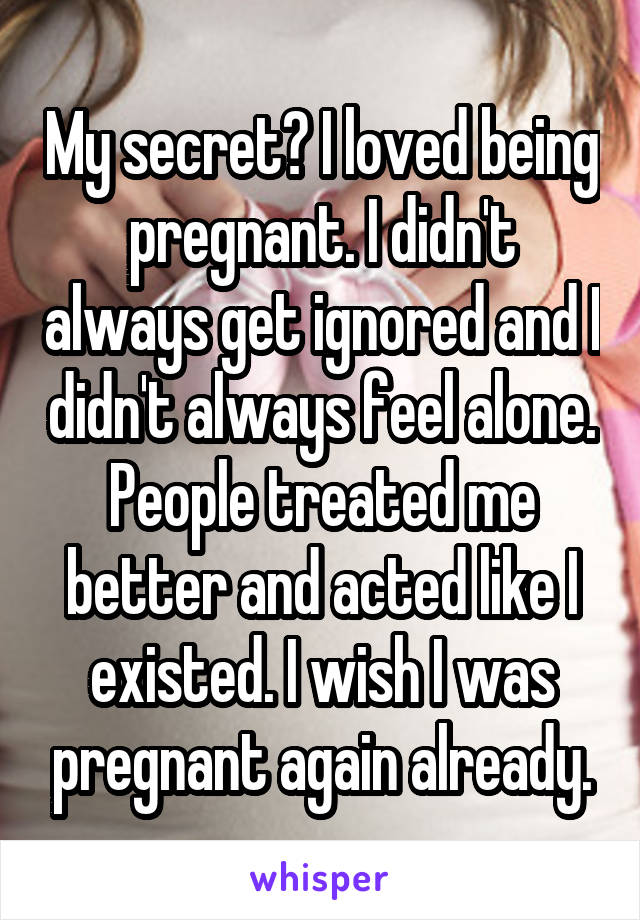 My secret? I loved being pregnant. I didn't always get ignored and I didn't always feel alone. People treated me better and acted like I existed. I wish I was pregnant again already.