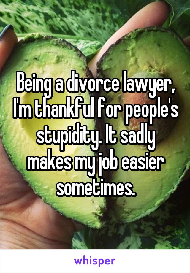 Being a divorce lawyer, I'm thankful for people's stupidity. It sadly makes my job easier sometimes.