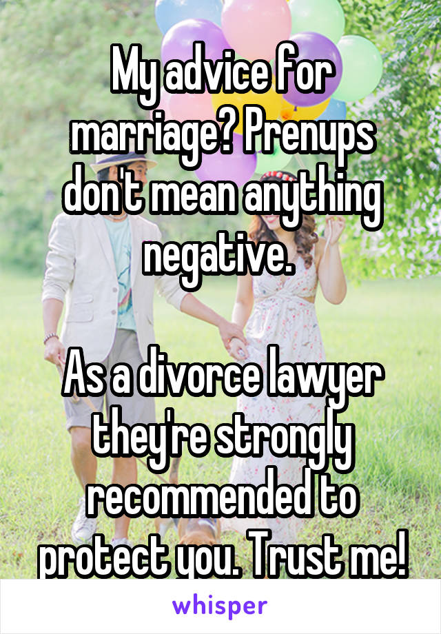 My advice for marriage? Prenups don't mean anything negative. 

As a divorce lawyer they're strongly recommended to protect you. Trust me!