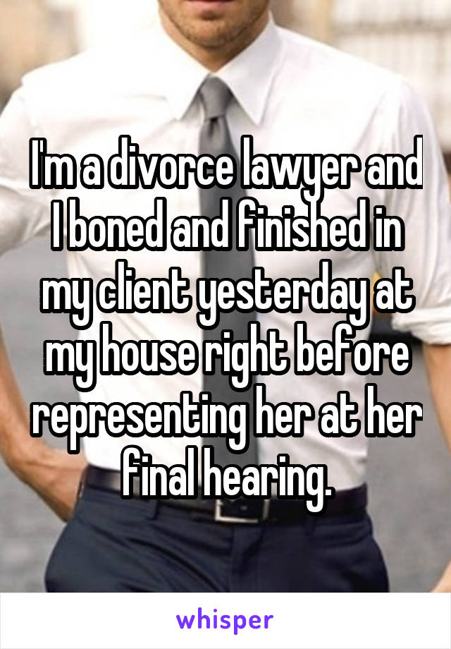 I'm a divorce lawyer and I boned and finished in my client yesterday at my house right before representing her at her final hearing.