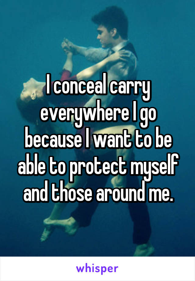 I conceal carry everywhere I go because I want to be able to protect myself and those around me.