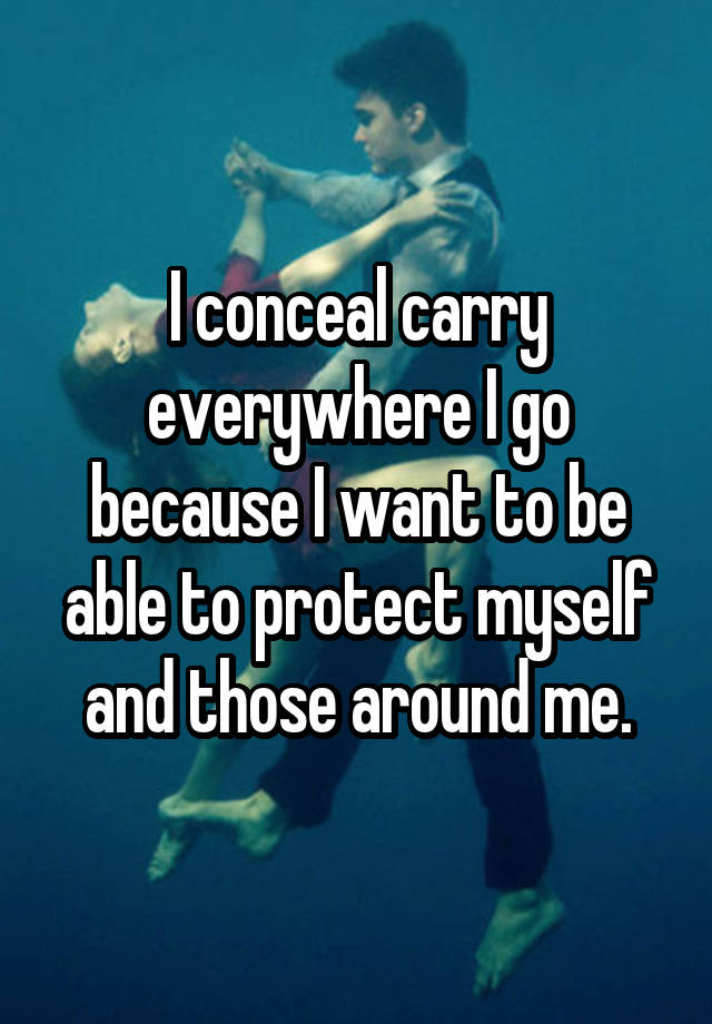 I conceal carry everywhere I go because I want to be able to protect myself and those around me.