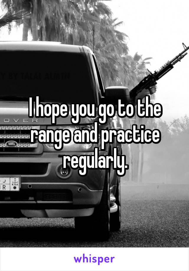 I hope you go to the range and practice regularly.