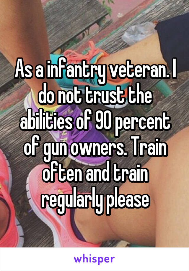 As a infantry veteran. I do not trust the abilities of 90 percent of gun owners. Train often and train regularly please