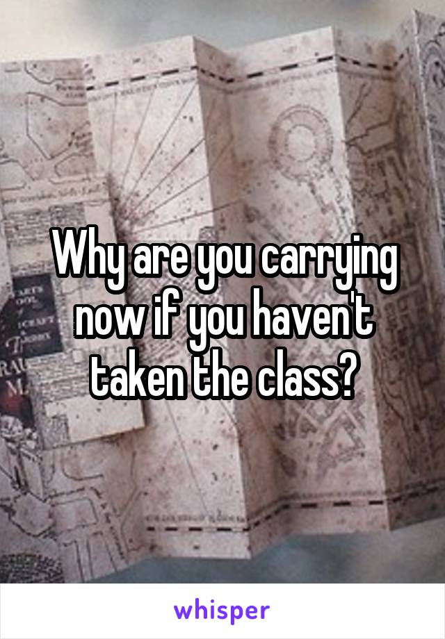 Why are you carrying now if you haven't taken the class?