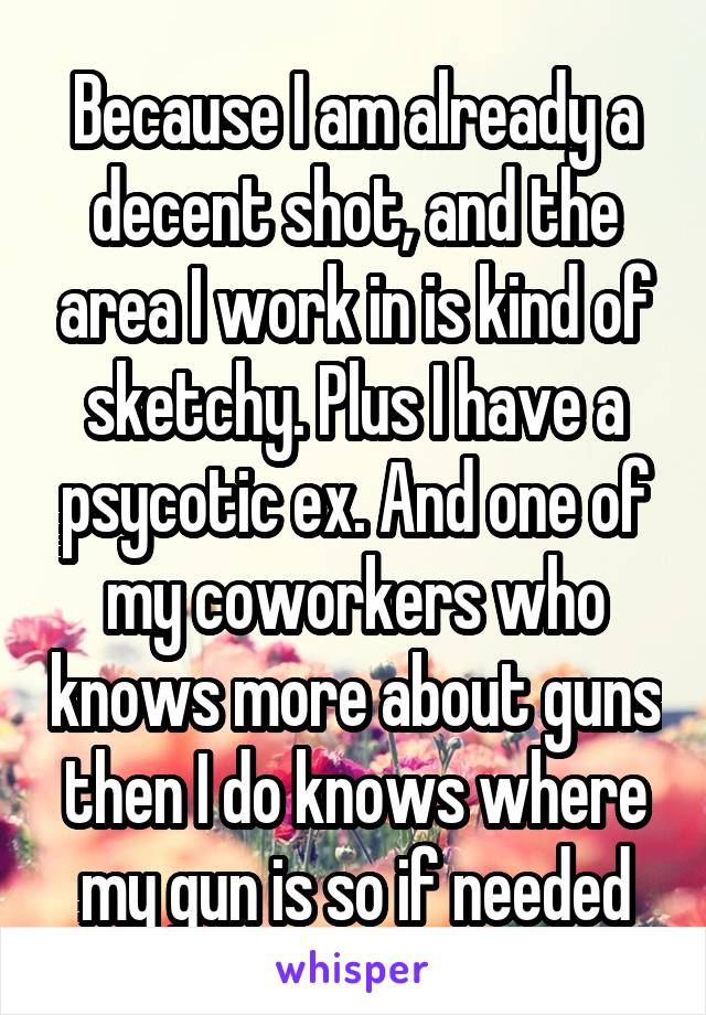 Because I am already a decent shot, and the area I work in is kind of sketchy. Plus I have a psycotic ex. And one of my coworkers who knows more about guns then I do knows where my gun is so if needed