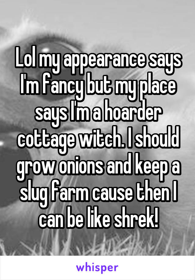Lol my appearance says I'm fancy but my place says I'm a hoarder cottage witch. I should grow onions and keep a slug farm cause then I can be like shrek!
