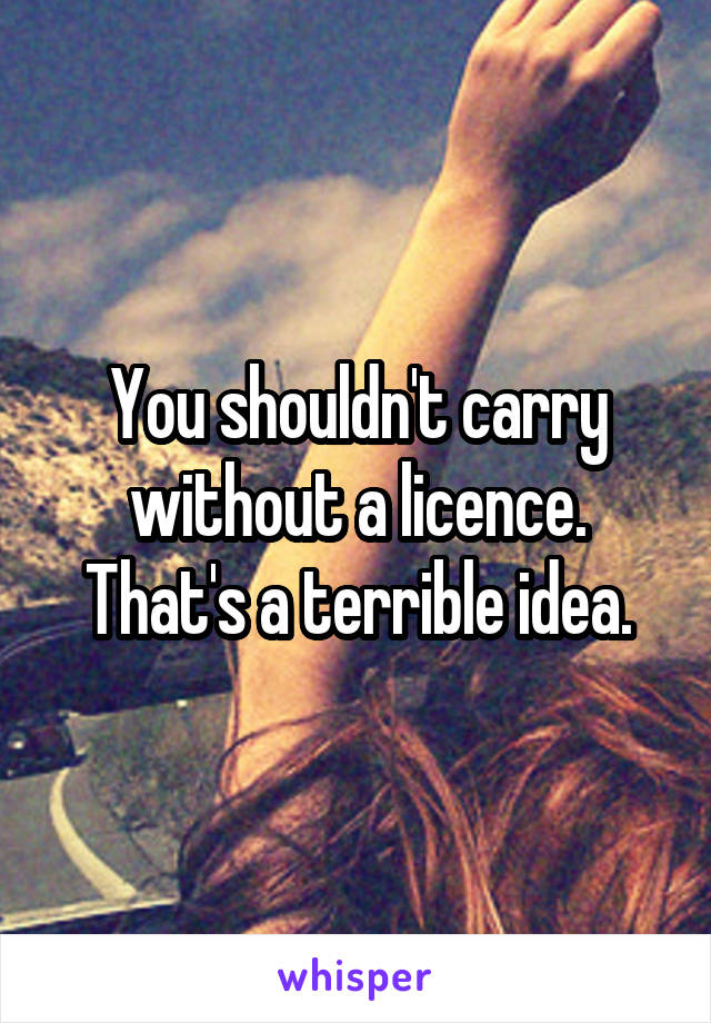 You shouldn't carry without a licence. That's a terrible idea.