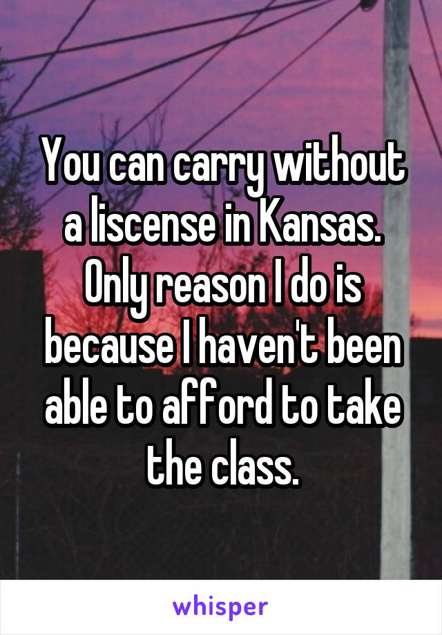 You can carry without a liscense in Kansas. Only reason I do is because I haven't been able to afford to take the class.