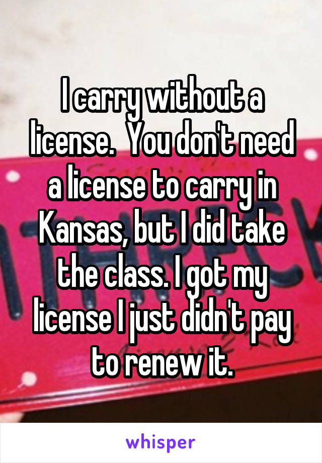 I carry without a license.  You don't need a license to carry in Kansas, but I did take the class. I got my license I just didn't pay to renew it.