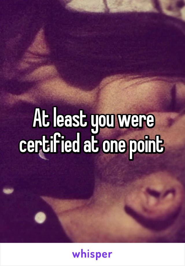 At least you were certified at one point 