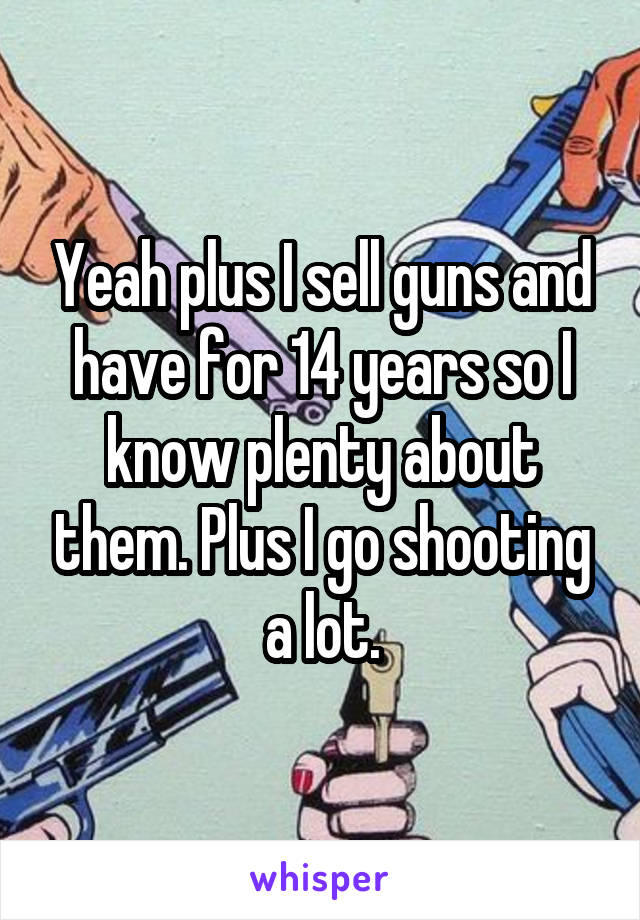 Yeah plus I sell guns and have for 14 years so I know plenty about them. Plus I go shooting a lot.