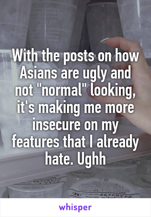 With the posts on how Asians are ugly and not "normal" looking, it's making me more insecure on my features that I already hate. Ughh