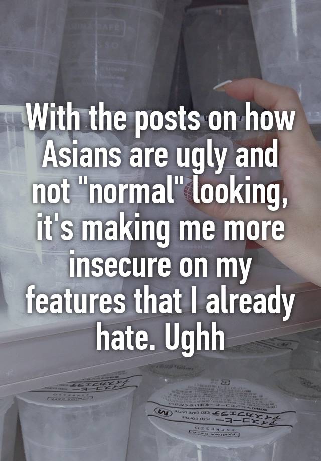 With the posts on how Asians are ugly and not "normal" looking, it's making me more insecure on my features that I already hate. Ughh