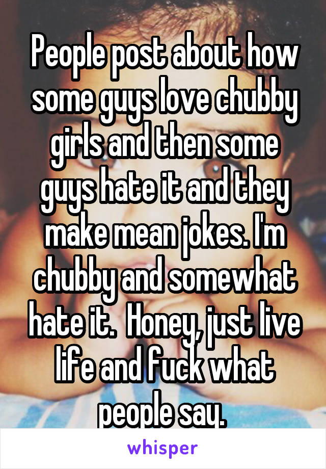 People post about how some guys love chubby girls and then some guys hate it and they make mean jokes. I'm chubby and somewhat hate it.  Honey, just live life and fuck what people say. 