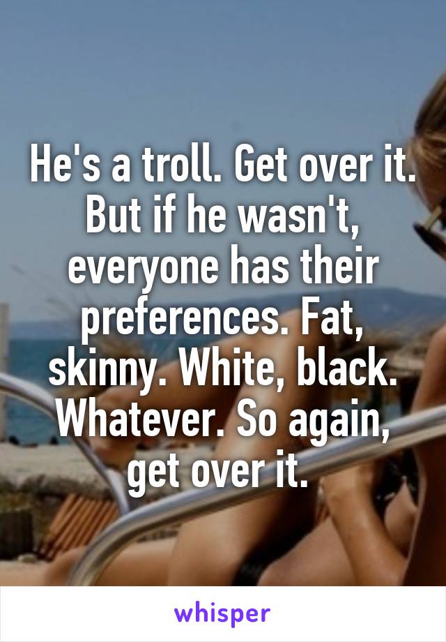 He's a troll. Get over it. But if he wasn't, everyone has their preferences. Fat, skinny. White, black. Whatever. So again, get over it. 