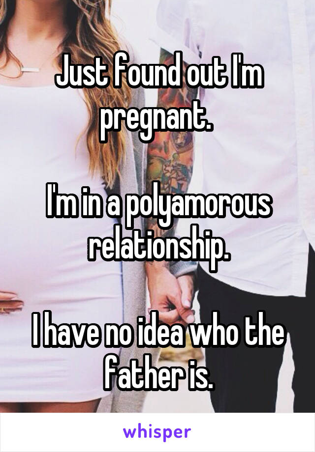 Just found out I'm pregnant. 

I'm in a polyamorous relationship.

I have no idea who the father is.