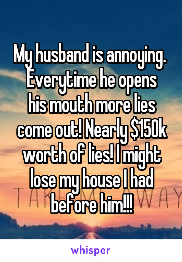 My husband is annoying. 
Everytime he opens his mouth more lies come out! Nearly $150k worth of lies! I might lose my house I had before him!!!